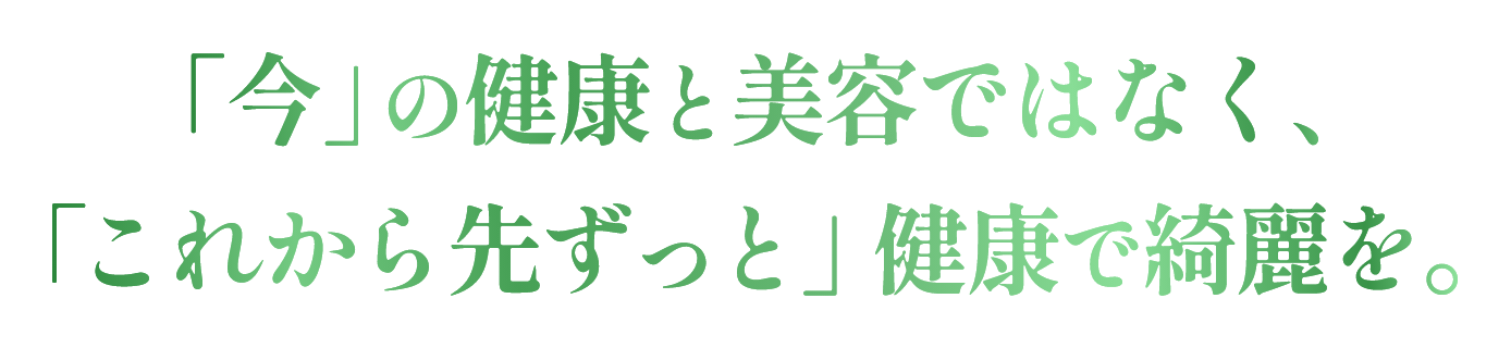 「今」の健康と美容ではなく、「これから先ずっと」健康で綺麗を。