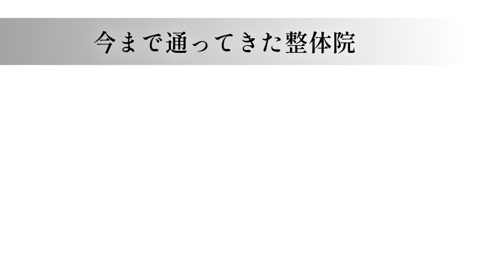 今まで通ってきた整体院 整体や施術だけ・・・ その時は良いけど、時間が立つとまた痛くなる。 ずっと通っているけど、なかなか良くならない。